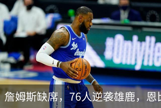 詹姆斯缺席，76人逆袭雄鹿，恩比德三双成明星